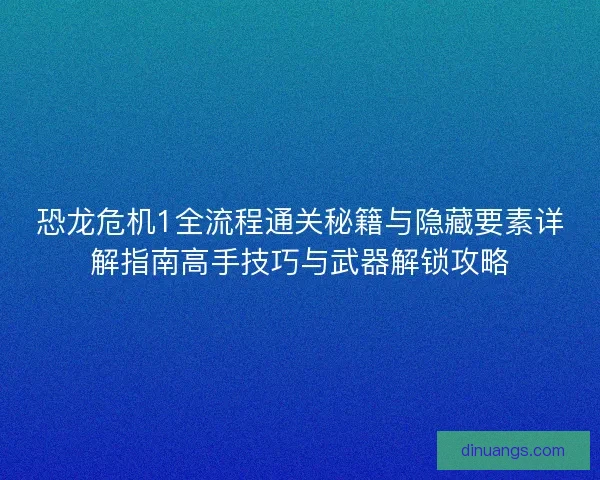 恐龙危机1全流程通关秘籍与隐藏要素详解指南高手技巧与武器解锁攻略