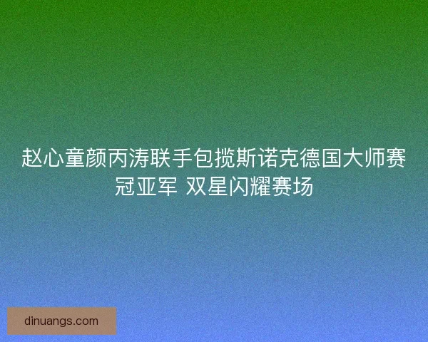 赵心童颜丙涛联手包揽斯诺克德国大师赛冠亚军 双星闪耀赛场