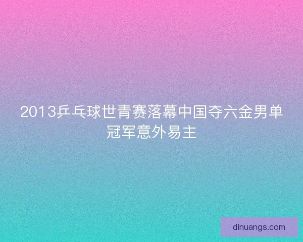 2013乒乓球世青赛落幕中国夺六金男单冠军意外易主