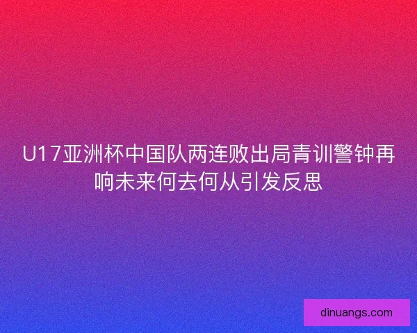 U17亚洲杯中国队两连败出局青训警钟再响未来何去何从引发反思