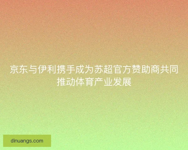 京东与伊利携手成为苏超官方赞助商共同推动体育产业发展