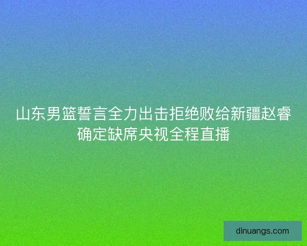 山东男篮誓言全力出击拒绝败给新疆赵睿确定缺席央视全程直播