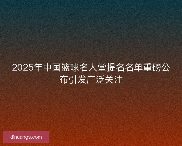 2025年中国篮球名人堂提名名单重磅公布引发广泛关注
