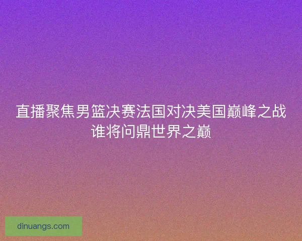 直播聚焦男篮决赛法国对决美国巅峰之战谁将问鼎世界之巅