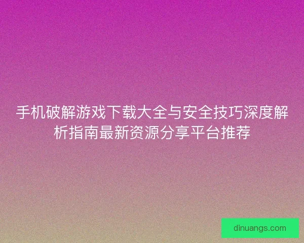 手机破解游戏下载大全与安全技巧深度解析指南最新资源分享平台推荐