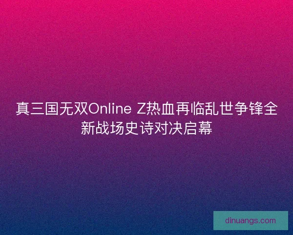 真三国无双Online Z热血再临乱世争锋全新战场史诗对决启幕
