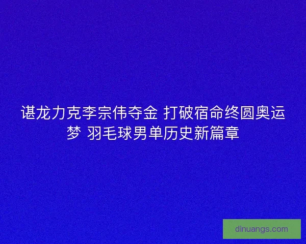 谌龙力克李宗伟夺金 打破宿命终圆奥运梦 羽毛球男单历史新篇章